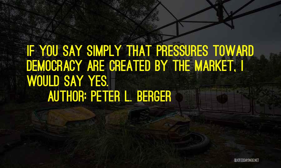 Peter L. Berger Quotes: If You Say Simply That Pressures Toward Democracy Are Created By The Market, I Would Say Yes.