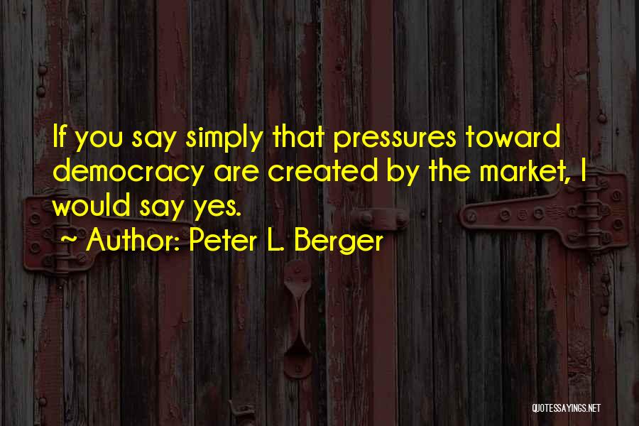 Peter L. Berger Quotes: If You Say Simply That Pressures Toward Democracy Are Created By The Market, I Would Say Yes.