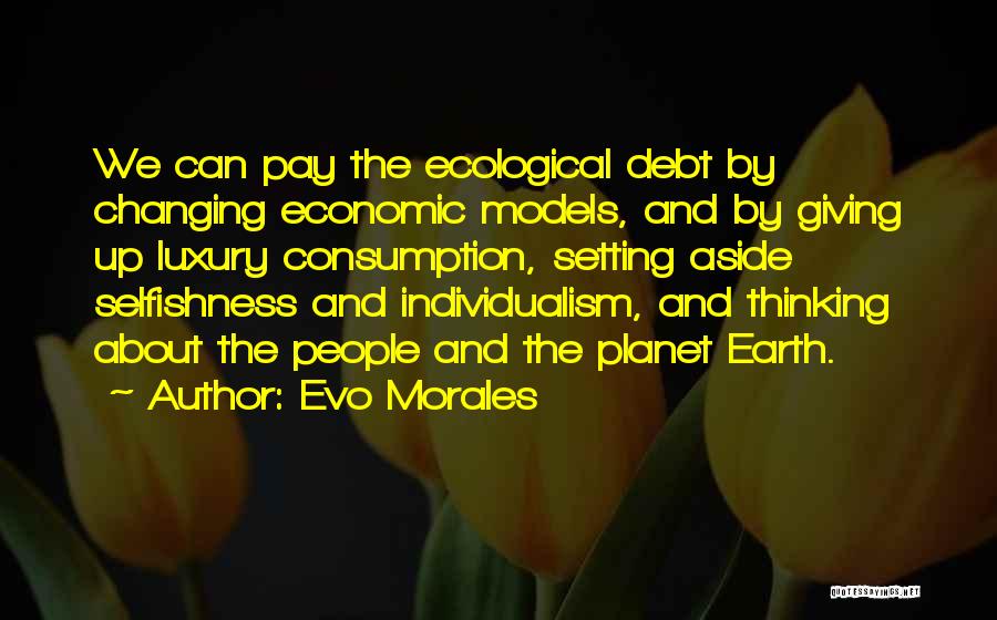 Evo Morales Quotes: We Can Pay The Ecological Debt By Changing Economic Models, And By Giving Up Luxury Consumption, Setting Aside Selfishness And