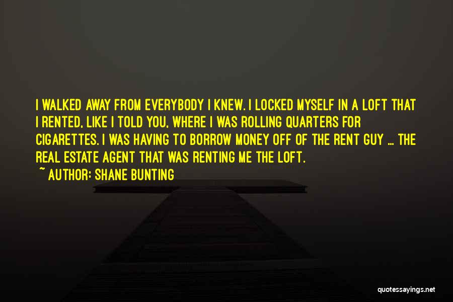 Shane Bunting Quotes: I Walked Away From Everybody I Knew. I Locked Myself In A Loft That I Rented, Like I Told You,