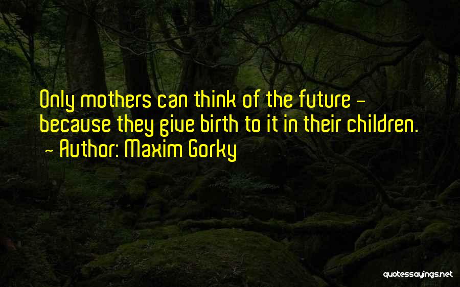 Maxim Gorky Quotes: Only Mothers Can Think Of The Future - Because They Give Birth To It In Their Children.