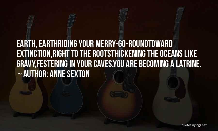 Anne Sexton Quotes: Earth, Earthriding Your Merry-go-roundtoward Extinction,right To The Rootsthickening The Oceans Like Gravy,festering In Your Caves,you Are Becoming A Latrine.