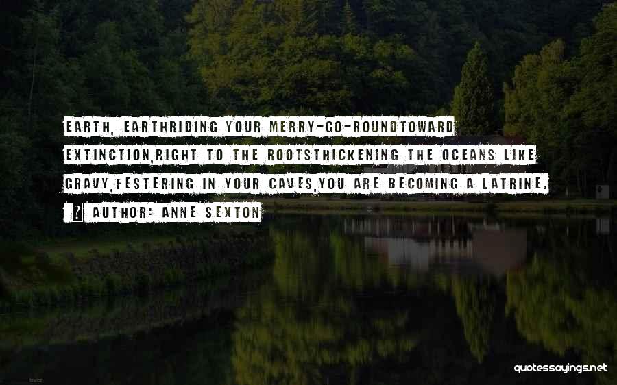Anne Sexton Quotes: Earth, Earthriding Your Merry-go-roundtoward Extinction,right To The Rootsthickening The Oceans Like Gravy,festering In Your Caves,you Are Becoming A Latrine.