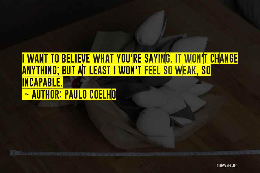 Paulo Coelho Quotes: I Want To Believe What You're Saying. It Won't Change Anything; But At Least I Won't Feel So Weak, So