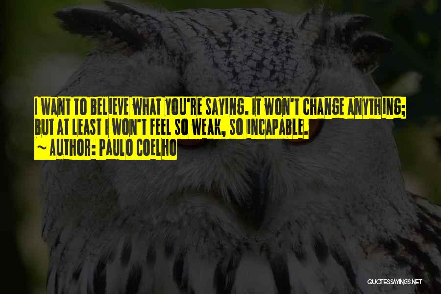 Paulo Coelho Quotes: I Want To Believe What You're Saying. It Won't Change Anything; But At Least I Won't Feel So Weak, So