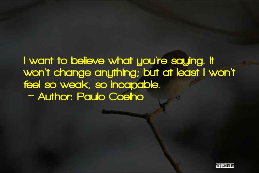 Paulo Coelho Quotes: I Want To Believe What You're Saying. It Won't Change Anything; But At Least I Won't Feel So Weak, So