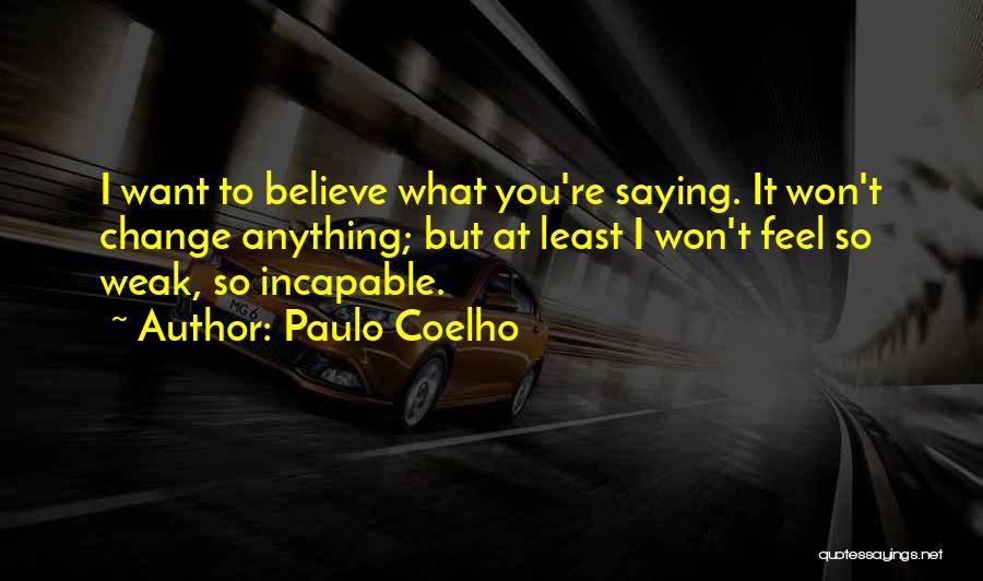 Paulo Coelho Quotes: I Want To Believe What You're Saying. It Won't Change Anything; But At Least I Won't Feel So Weak, So