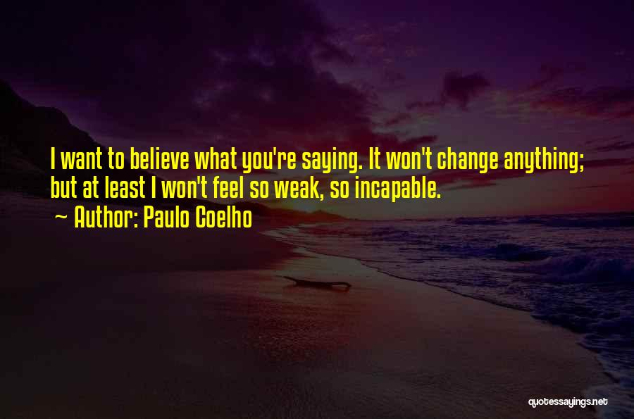 Paulo Coelho Quotes: I Want To Believe What You're Saying. It Won't Change Anything; But At Least I Won't Feel So Weak, So