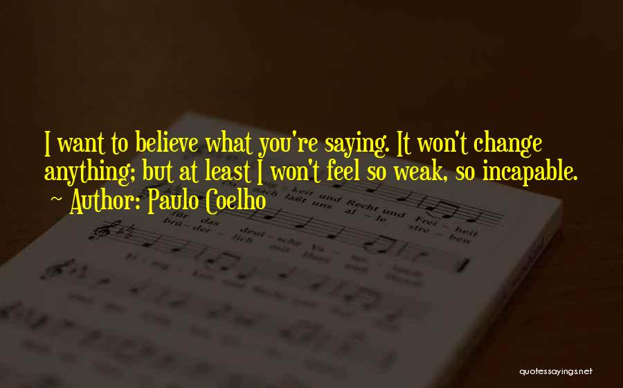 Paulo Coelho Quotes: I Want To Believe What You're Saying. It Won't Change Anything; But At Least I Won't Feel So Weak, So