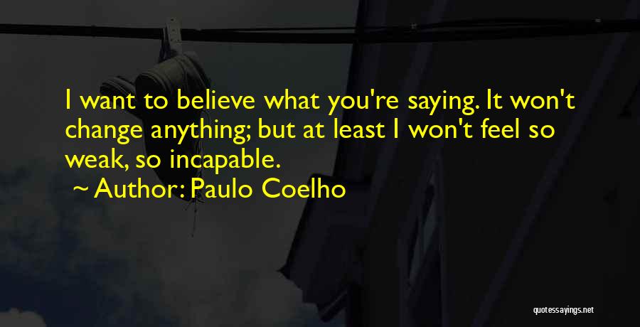 Paulo Coelho Quotes: I Want To Believe What You're Saying. It Won't Change Anything; But At Least I Won't Feel So Weak, So