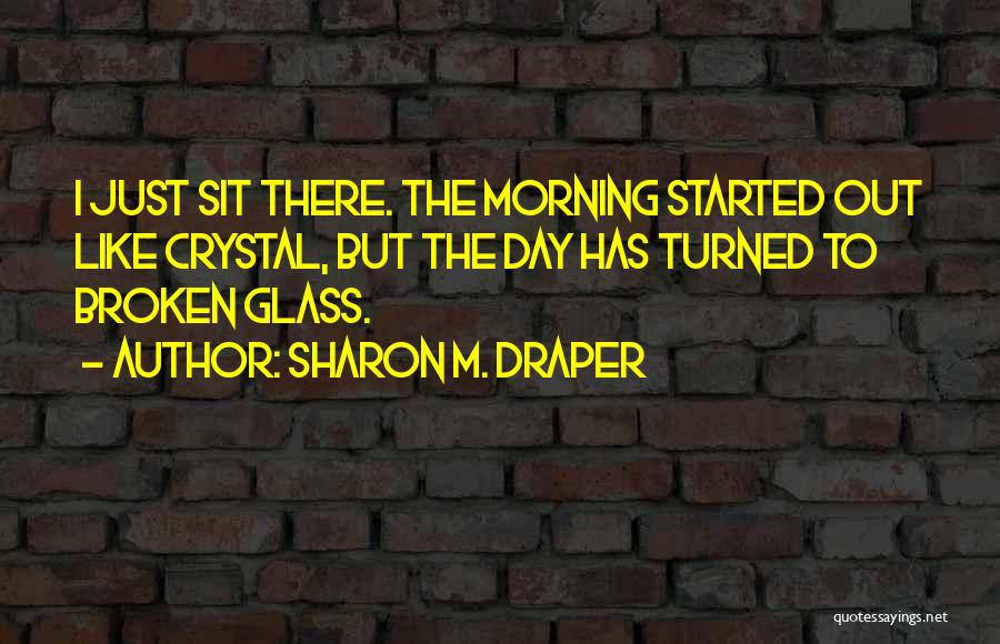 Sharon M. Draper Quotes: I Just Sit There. The Morning Started Out Like Crystal, But The Day Has Turned To Broken Glass.