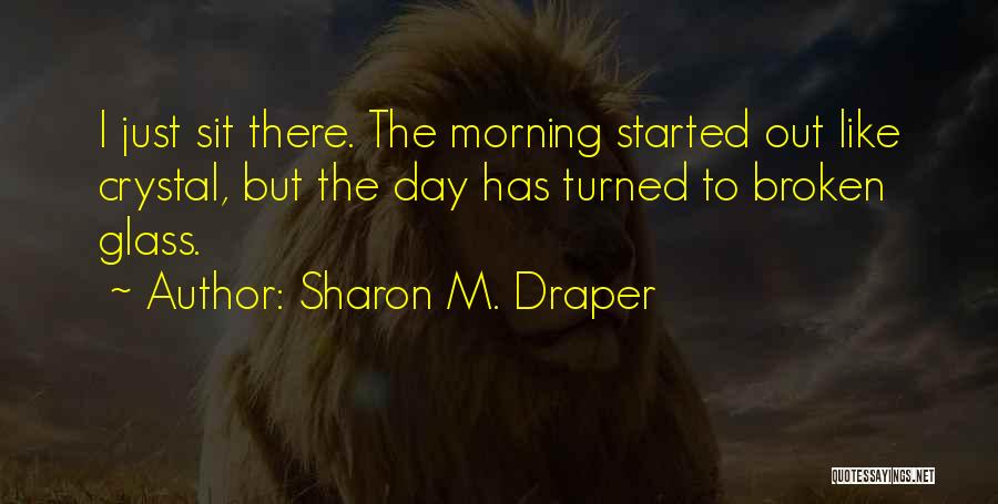 Sharon M. Draper Quotes: I Just Sit There. The Morning Started Out Like Crystal, But The Day Has Turned To Broken Glass.