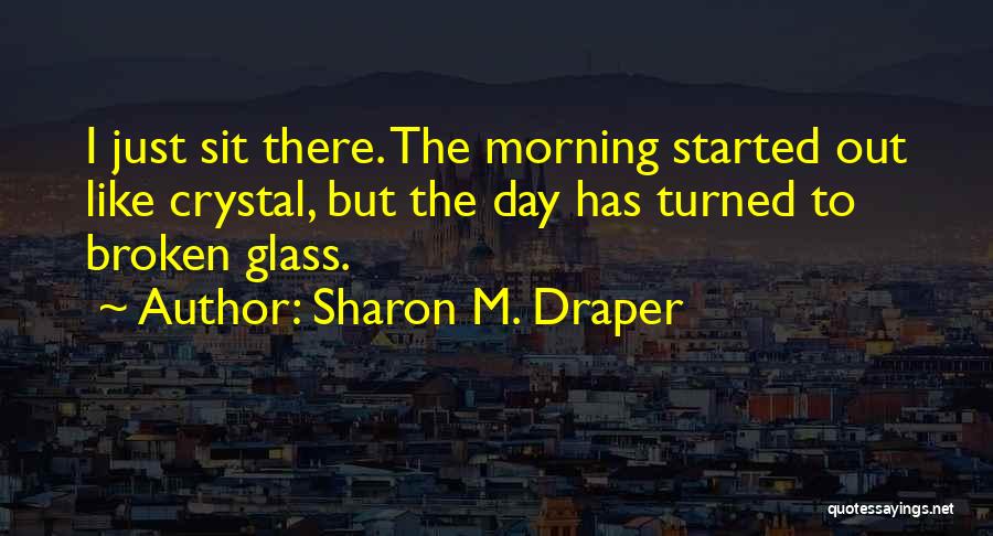 Sharon M. Draper Quotes: I Just Sit There. The Morning Started Out Like Crystal, But The Day Has Turned To Broken Glass.