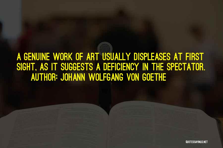 Johann Wolfgang Von Goethe Quotes: A Genuine Work Of Art Usually Displeases At First Sight, As It Suggests A Deficiency In The Spectator.