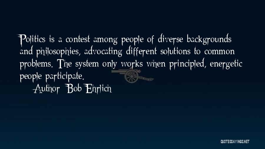 Bob Ehrlich Quotes: Politics Is A Contest Among People Of Diverse Backgrounds And Philosophies, Advocating Different Solutions To Common Problems. The System Only