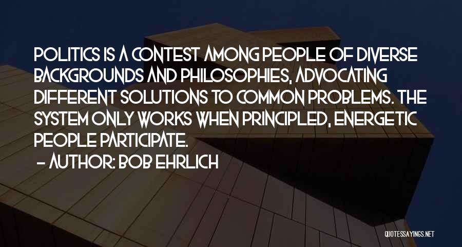 Bob Ehrlich Quotes: Politics Is A Contest Among People Of Diverse Backgrounds And Philosophies, Advocating Different Solutions To Common Problems. The System Only