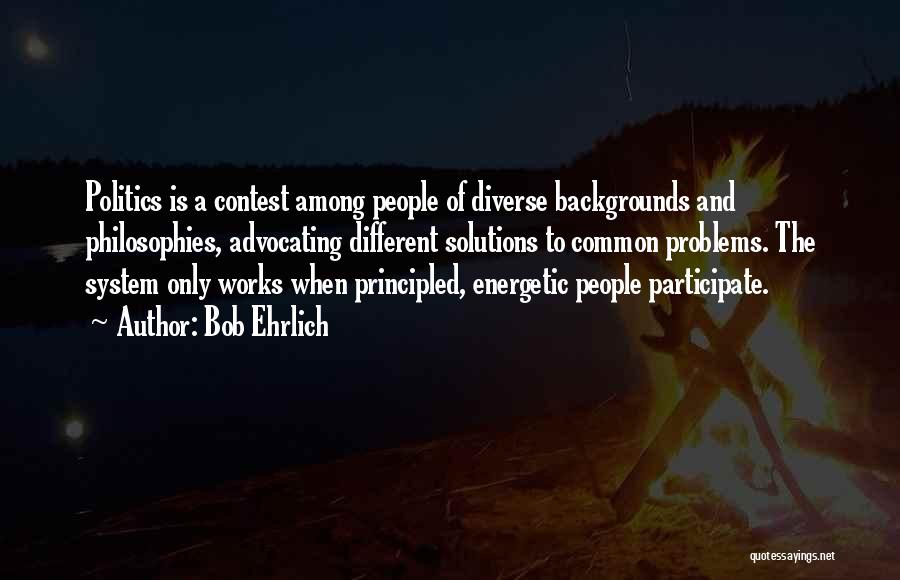 Bob Ehrlich Quotes: Politics Is A Contest Among People Of Diverse Backgrounds And Philosophies, Advocating Different Solutions To Common Problems. The System Only