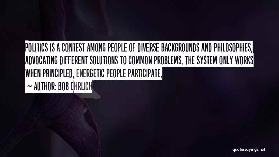 Bob Ehrlich Quotes: Politics Is A Contest Among People Of Diverse Backgrounds And Philosophies, Advocating Different Solutions To Common Problems. The System Only