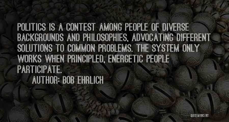 Bob Ehrlich Quotes: Politics Is A Contest Among People Of Diverse Backgrounds And Philosophies, Advocating Different Solutions To Common Problems. The System Only