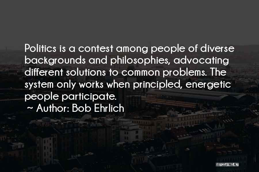 Bob Ehrlich Quotes: Politics Is A Contest Among People Of Diverse Backgrounds And Philosophies, Advocating Different Solutions To Common Problems. The System Only