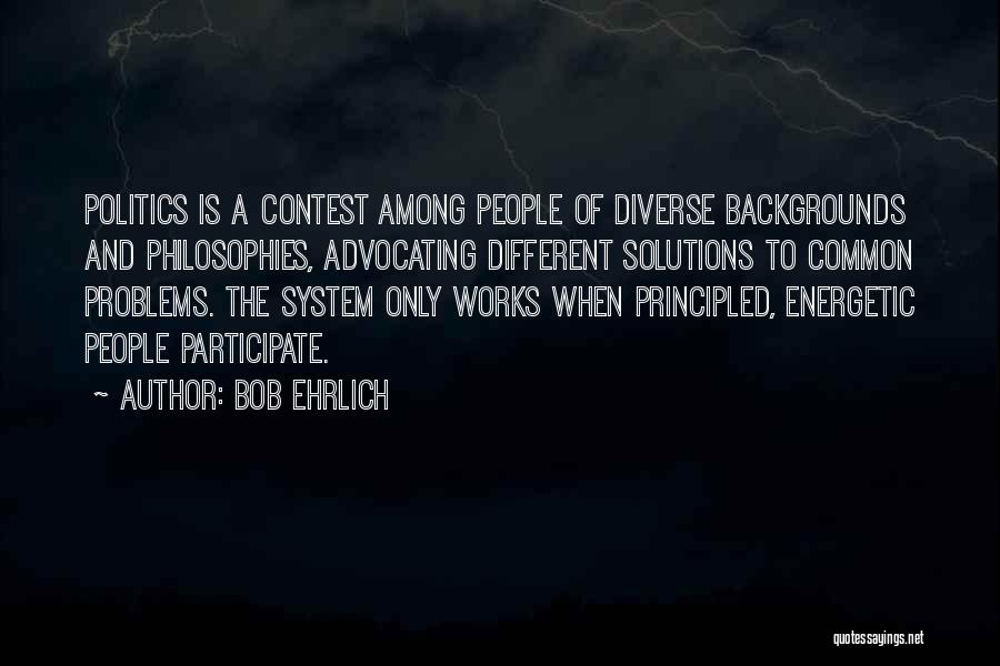 Bob Ehrlich Quotes: Politics Is A Contest Among People Of Diverse Backgrounds And Philosophies, Advocating Different Solutions To Common Problems. The System Only