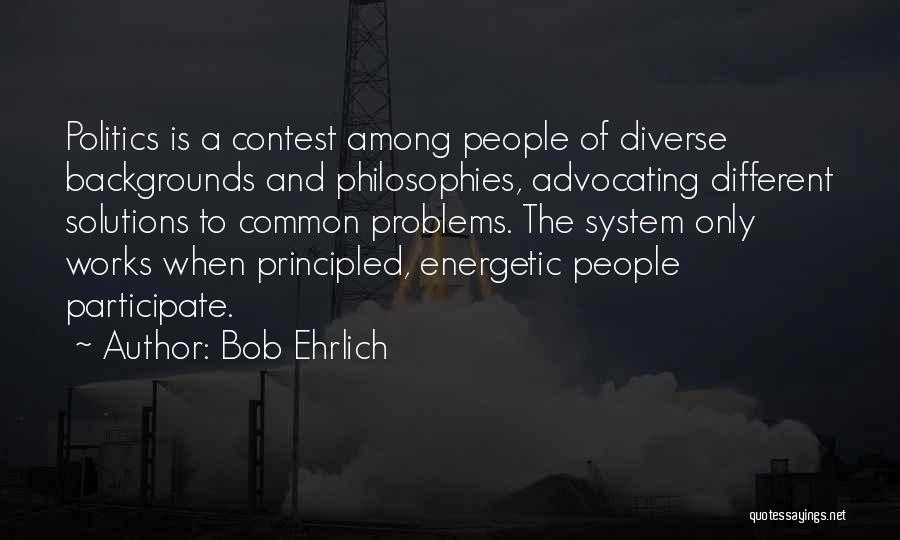 Bob Ehrlich Quotes: Politics Is A Contest Among People Of Diverse Backgrounds And Philosophies, Advocating Different Solutions To Common Problems. The System Only