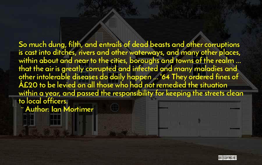 Ian Mortimer Quotes: So Much Dung, Filth, And Entrails Of Dead Beasts And Other Corruptions Is Cast Into Ditches, Rivers And Other Waterways,