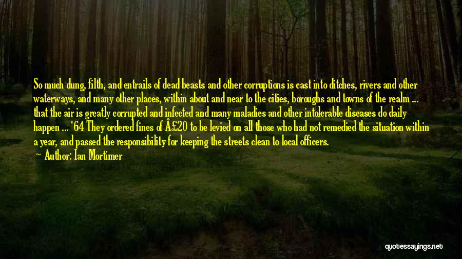 Ian Mortimer Quotes: So Much Dung, Filth, And Entrails Of Dead Beasts And Other Corruptions Is Cast Into Ditches, Rivers And Other Waterways,