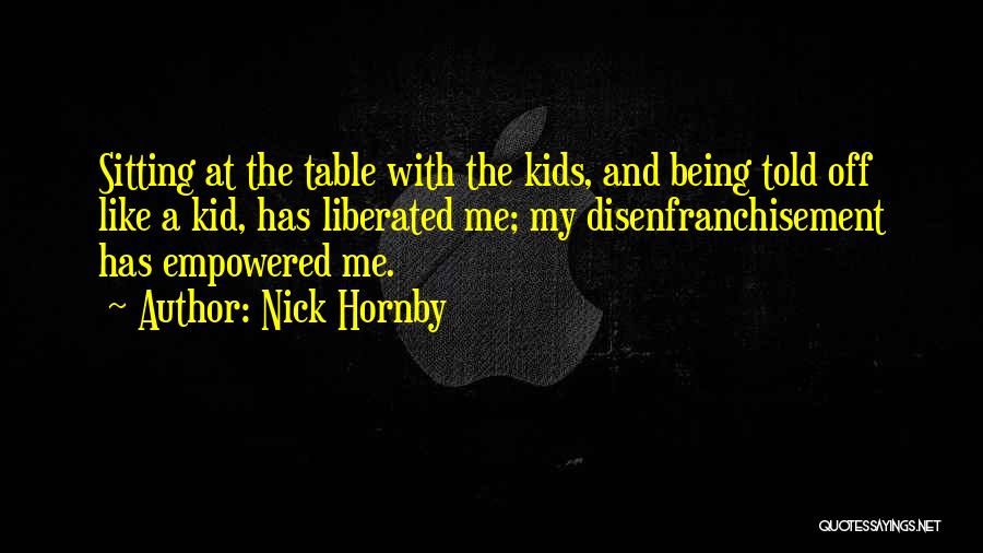 Nick Hornby Quotes: Sitting At The Table With The Kids, And Being Told Off Like A Kid, Has Liberated Me; My Disenfranchisement Has