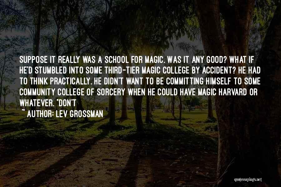 Lev Grossman Quotes: Suppose It Really Was A School For Magic. Was It Any Good? What If He'd Stumbled Into Some Third-tier Magic