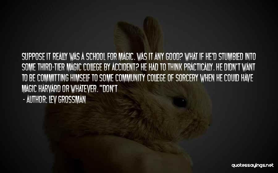 Lev Grossman Quotes: Suppose It Really Was A School For Magic. Was It Any Good? What If He'd Stumbled Into Some Third-tier Magic