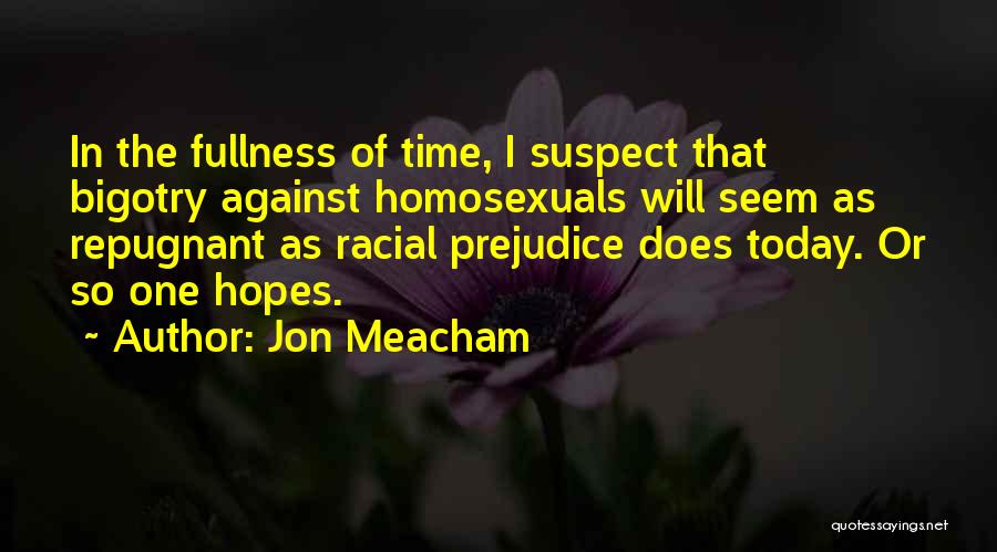 Jon Meacham Quotes: In The Fullness Of Time, I Suspect That Bigotry Against Homosexuals Will Seem As Repugnant As Racial Prejudice Does Today.