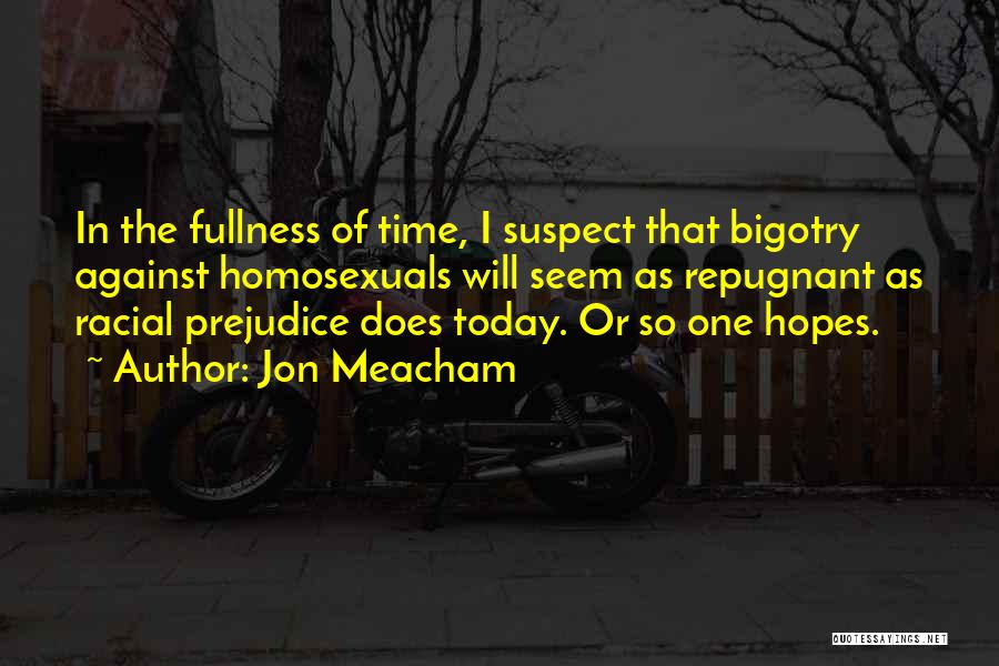 Jon Meacham Quotes: In The Fullness Of Time, I Suspect That Bigotry Against Homosexuals Will Seem As Repugnant As Racial Prejudice Does Today.