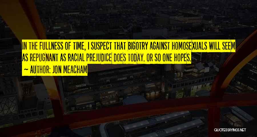 Jon Meacham Quotes: In The Fullness Of Time, I Suspect That Bigotry Against Homosexuals Will Seem As Repugnant As Racial Prejudice Does Today.