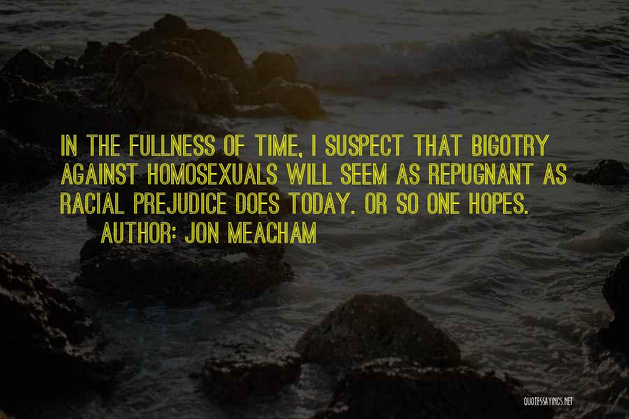 Jon Meacham Quotes: In The Fullness Of Time, I Suspect That Bigotry Against Homosexuals Will Seem As Repugnant As Racial Prejudice Does Today.