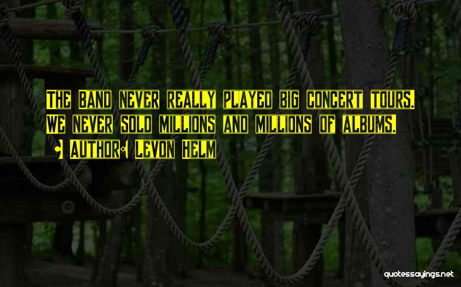 Levon Helm Quotes: The Band Never Really Played Big Concert Tours. We Never Sold Millions And Millions Of Albums.