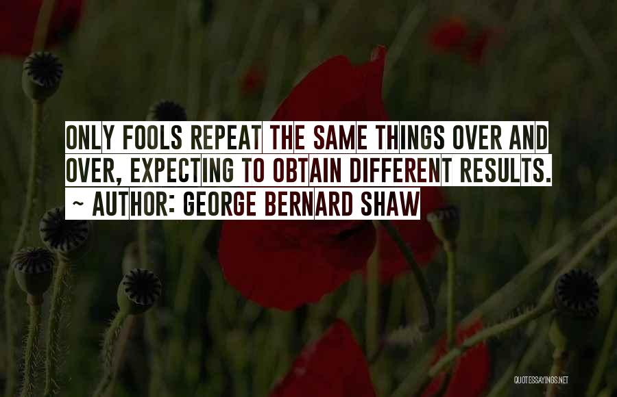 George Bernard Shaw Quotes: Only Fools Repeat The Same Things Over And Over, Expecting To Obtain Different Results.