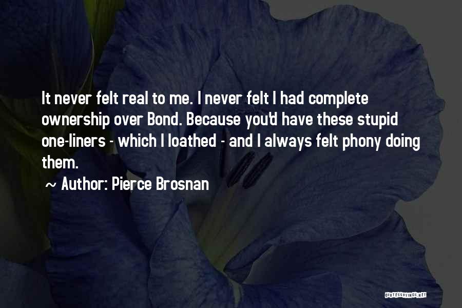 Pierce Brosnan Quotes: It Never Felt Real To Me. I Never Felt I Had Complete Ownership Over Bond. Because You'd Have These Stupid