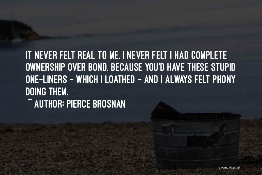 Pierce Brosnan Quotes: It Never Felt Real To Me. I Never Felt I Had Complete Ownership Over Bond. Because You'd Have These Stupid