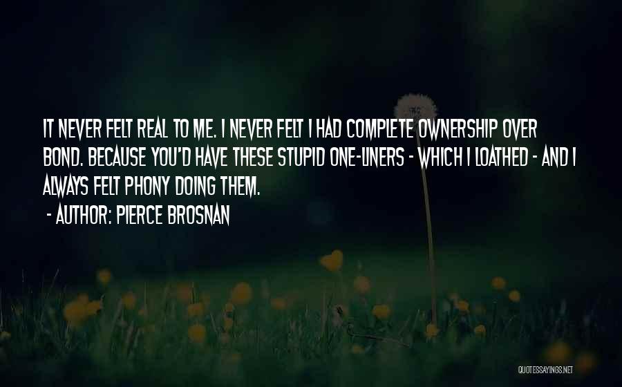 Pierce Brosnan Quotes: It Never Felt Real To Me. I Never Felt I Had Complete Ownership Over Bond. Because You'd Have These Stupid