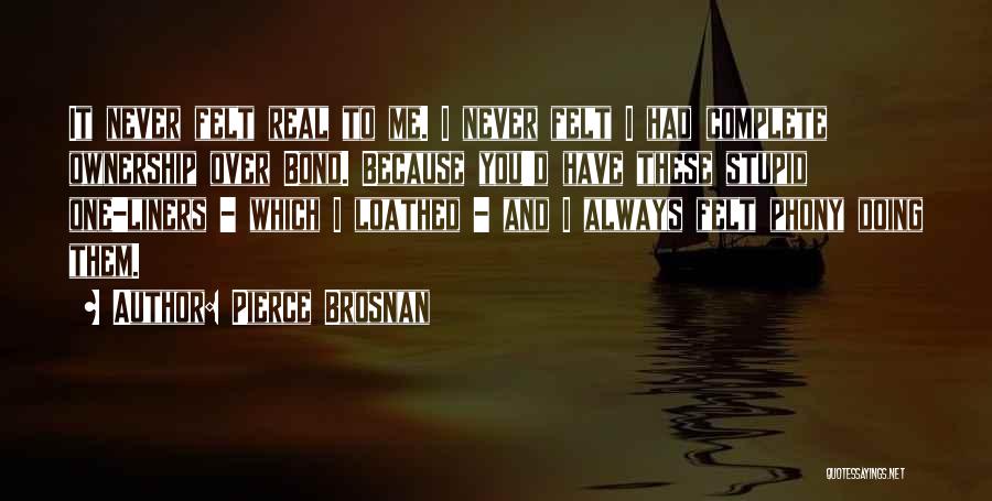 Pierce Brosnan Quotes: It Never Felt Real To Me. I Never Felt I Had Complete Ownership Over Bond. Because You'd Have These Stupid