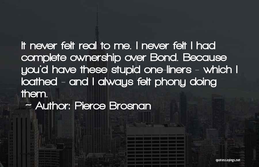 Pierce Brosnan Quotes: It Never Felt Real To Me. I Never Felt I Had Complete Ownership Over Bond. Because You'd Have These Stupid