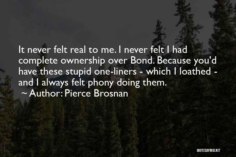 Pierce Brosnan Quotes: It Never Felt Real To Me. I Never Felt I Had Complete Ownership Over Bond. Because You'd Have These Stupid