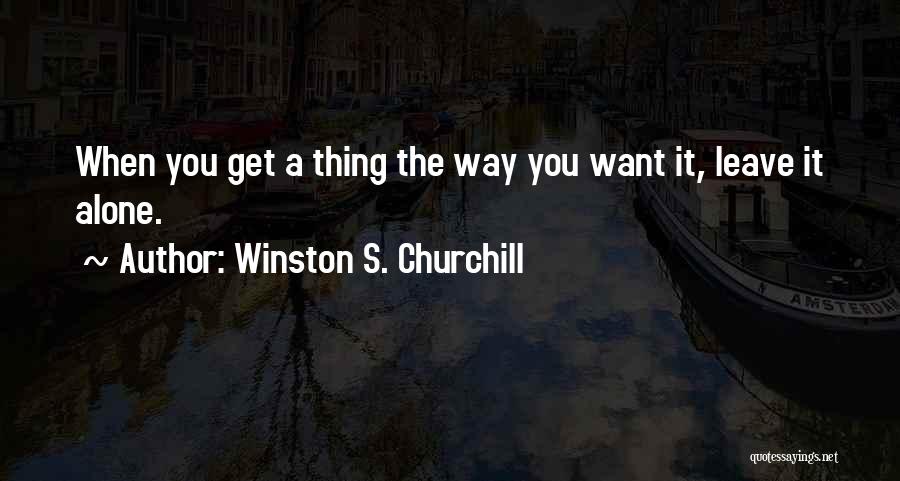 Winston S. Churchill Quotes: When You Get A Thing The Way You Want It, Leave It Alone.