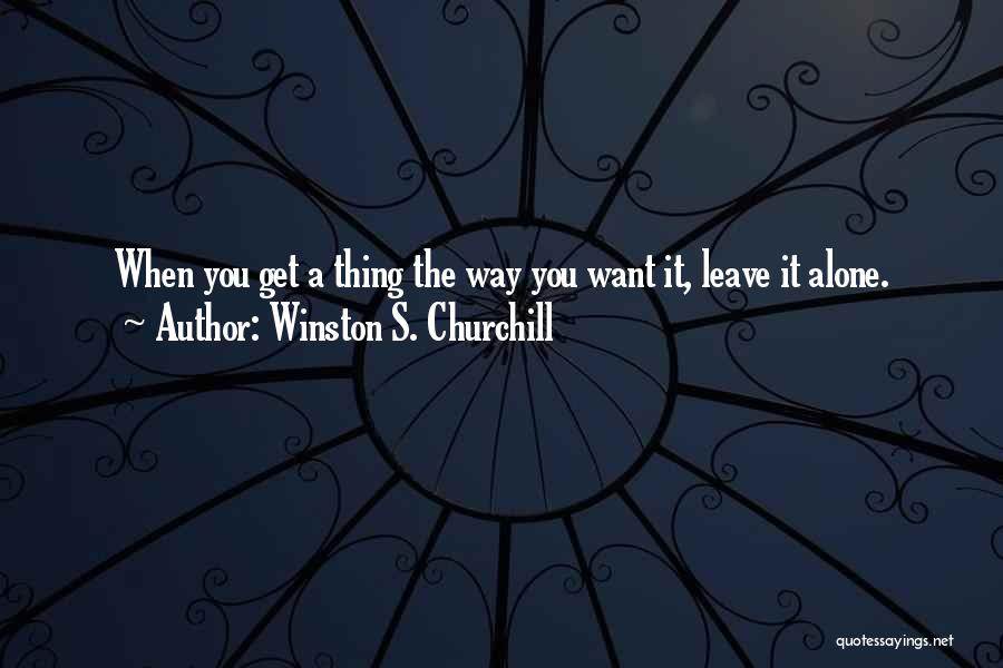 Winston S. Churchill Quotes: When You Get A Thing The Way You Want It, Leave It Alone.