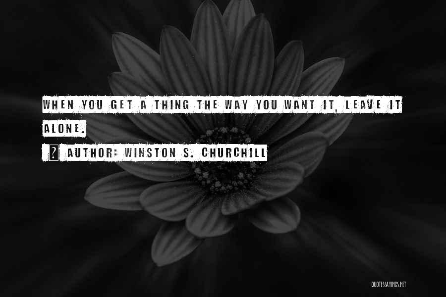 Winston S. Churchill Quotes: When You Get A Thing The Way You Want It, Leave It Alone.