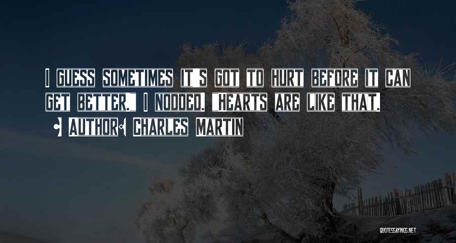 Charles Martin Quotes: I Guess Sometimes It's Got To Hurt Before It Can Get Better. I Nodded. Hearts Are Like That.