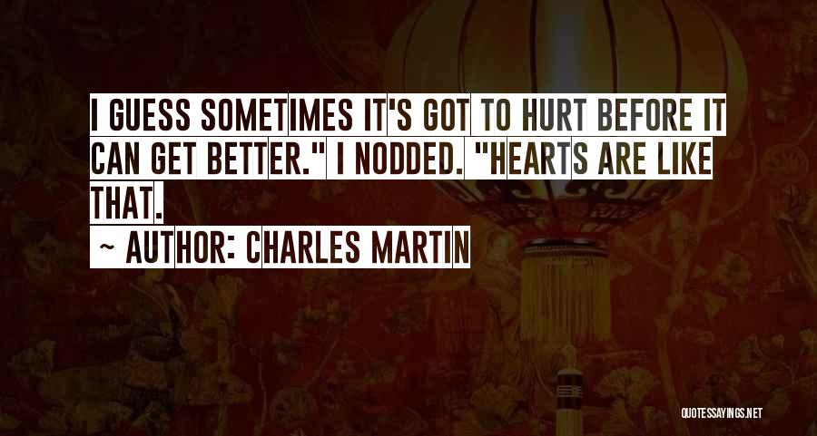 Charles Martin Quotes: I Guess Sometimes It's Got To Hurt Before It Can Get Better. I Nodded. Hearts Are Like That.