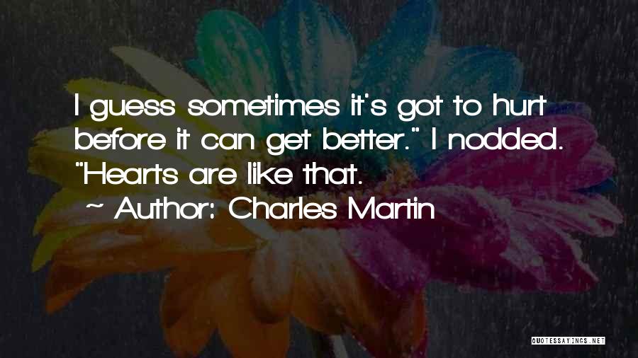 Charles Martin Quotes: I Guess Sometimes It's Got To Hurt Before It Can Get Better. I Nodded. Hearts Are Like That.