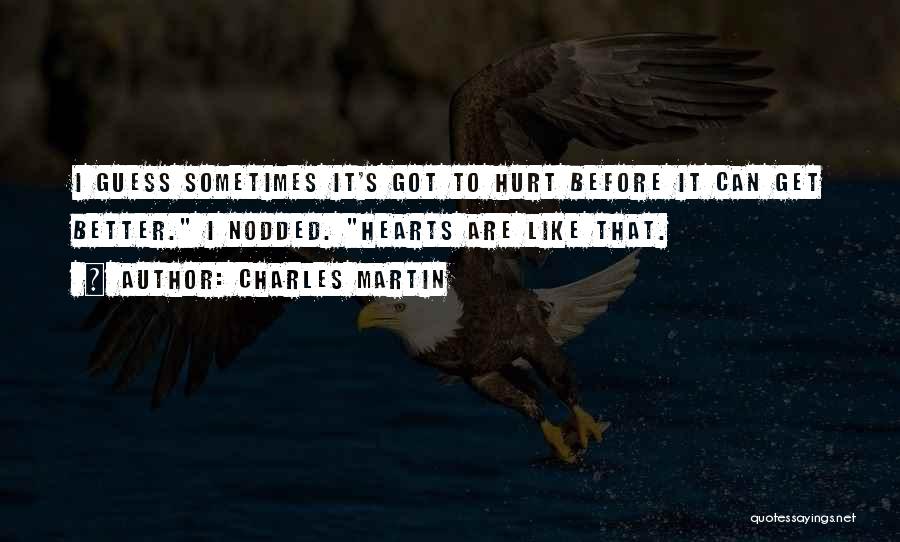 Charles Martin Quotes: I Guess Sometimes It's Got To Hurt Before It Can Get Better. I Nodded. Hearts Are Like That.